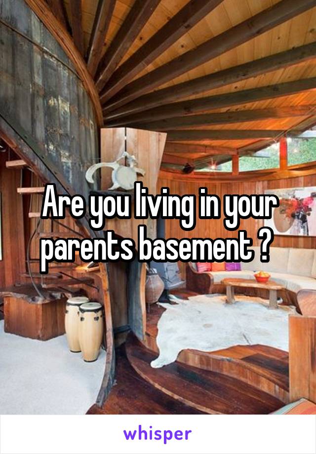 Are you living in your parents basement ? 
