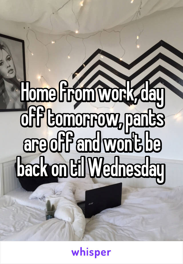 Home from work, day off tomorrow, pants are off and won't be back on til Wednesday 