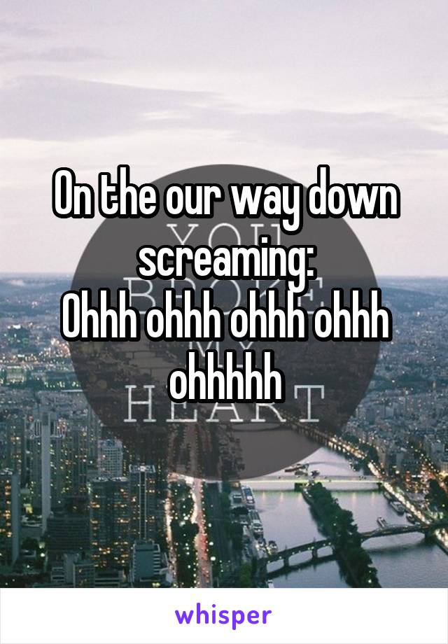 On the our way down screaming:
Ohhh ohhh ohhh ohhh ohhhhh
