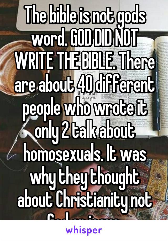 The bible is not gods word. GOD DID NOT WRITE THE BIBLE. There are about 40 different people who wrote it only 2 talk about homosexuals. It was why they thought about Christianity not God or jesus.