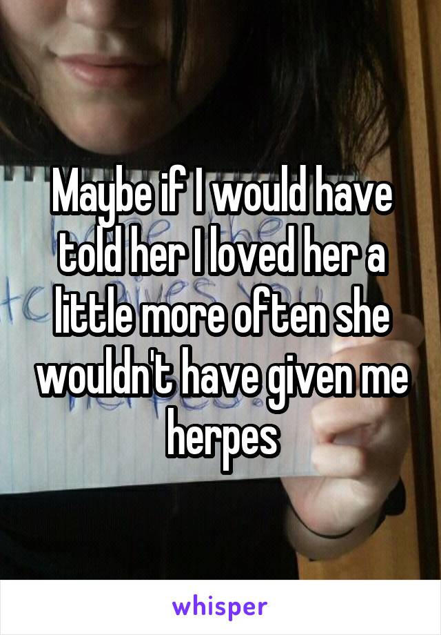 Maybe if I would have told her I loved her a little more often she wouldn't have given me herpes