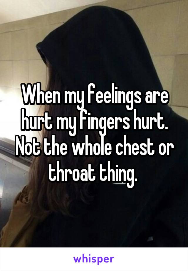 When my feelings are hurt my fingers hurt. Not the whole chest or throat thing. 