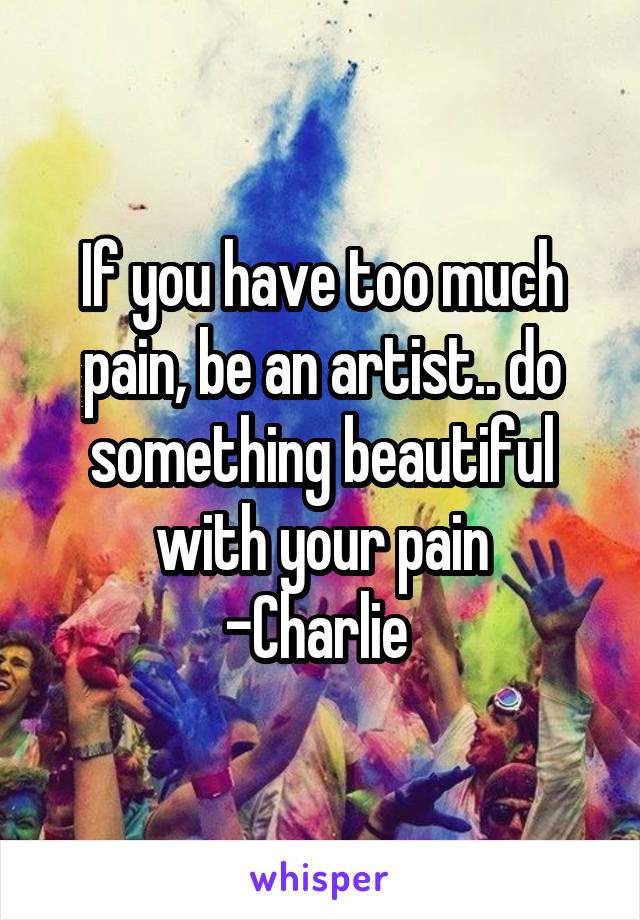 If you have too much pain, be an artist.. do something beautiful with your pain
-Charlie 