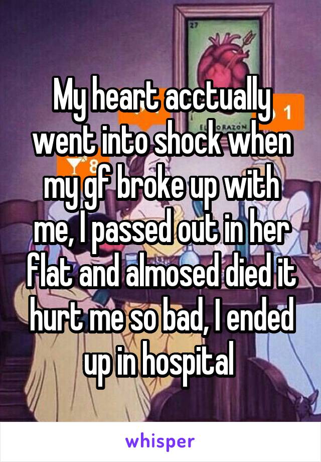 My heart acctually went into shock when my gf broke up with me, I passed out in her flat and almosed died it hurt me so bad, I ended up in hospital 