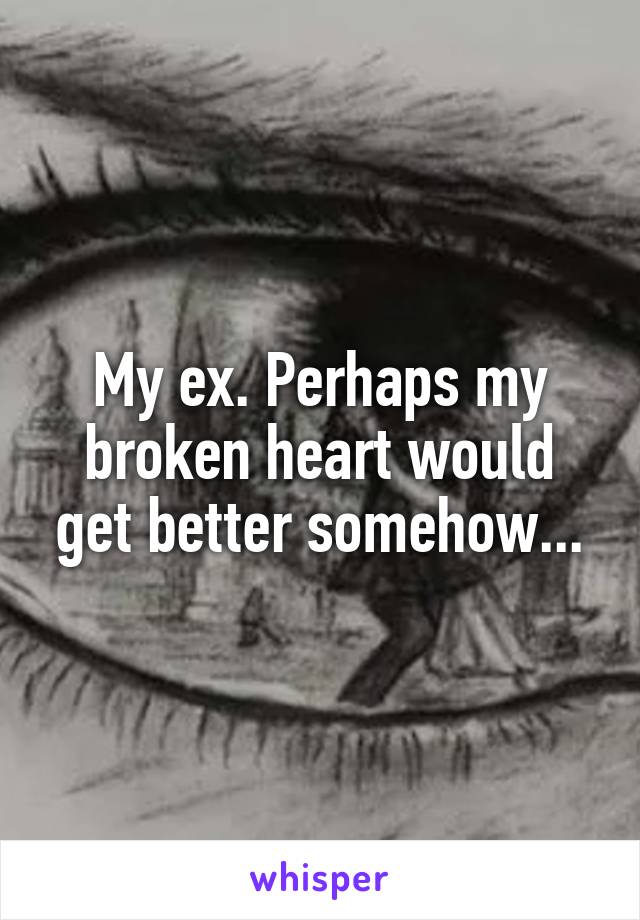 My ex. Perhaps my broken heart would get better somehow...