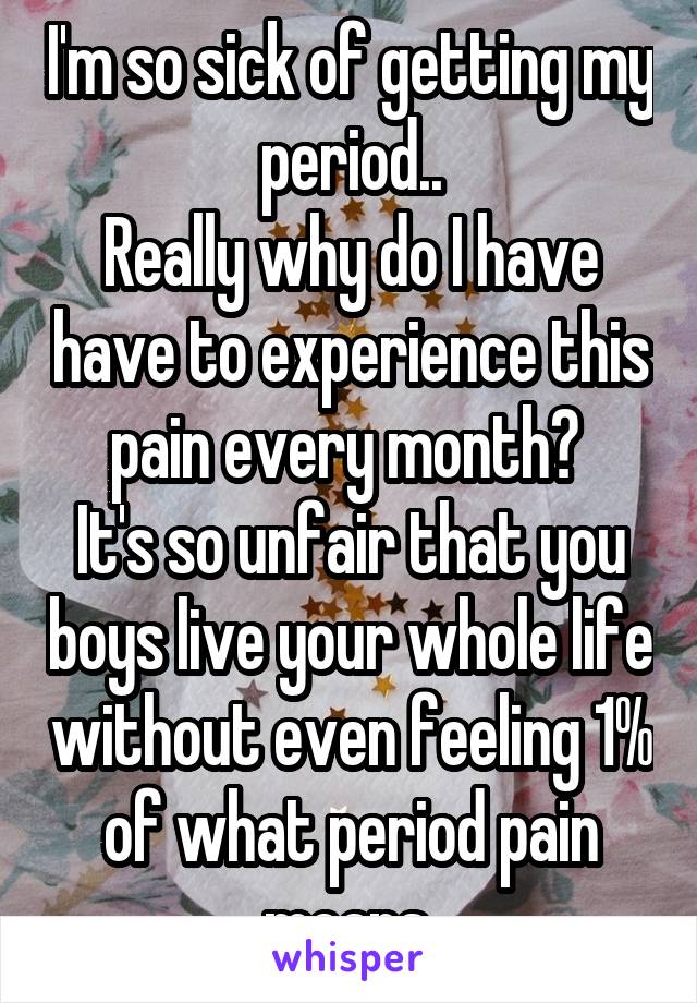 I'm so sick of getting my period..
Really why do I have have to experience this pain every month? 
It's so unfair that you boys live your whole life without even feeling 1% of what period pain means.