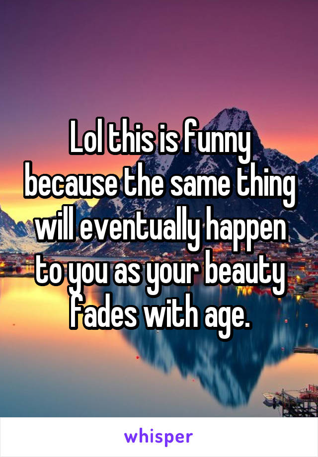 Lol this is funny because the same thing will eventually happen to you as your beauty fades with age.