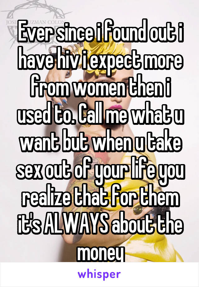 Ever since i found out i have hiv i expect more from women then i used to. Call me what u want but when u take sex out of your life you realize that for them it's ALWAYS about the money