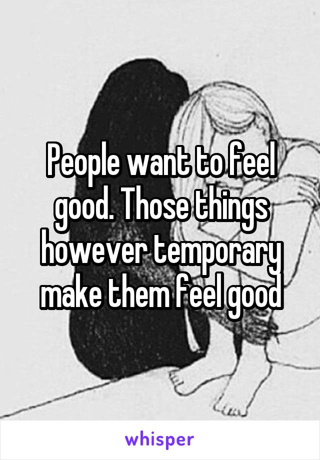 People want to feel good. Those things however temporary make them feel good