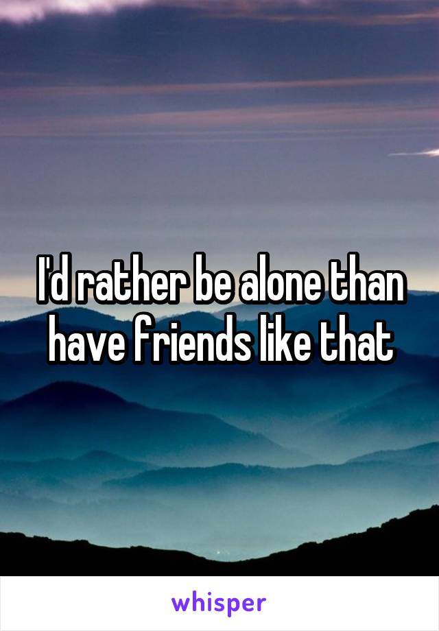 I'd rather be alone than have friends like that