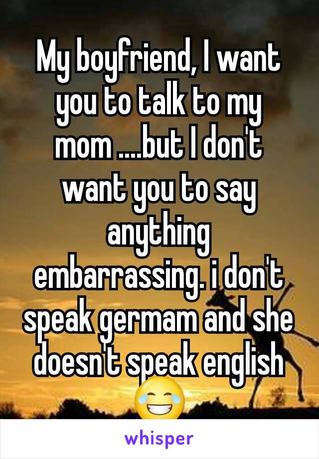 My boyfriend, I want you to talk to my mom ....but I don't want you to say anything embarrassing. i don't speak germam and she doesn't speak english😂