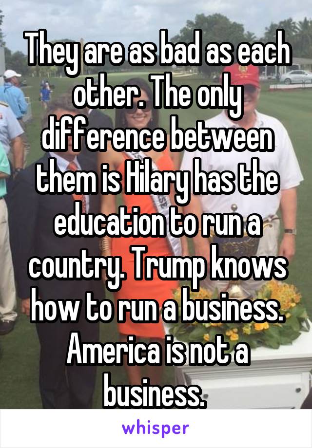 They are as bad as each other. The only difference between them is Hilary has the education to run a country. Trump knows how to run a business. America is not a business. 