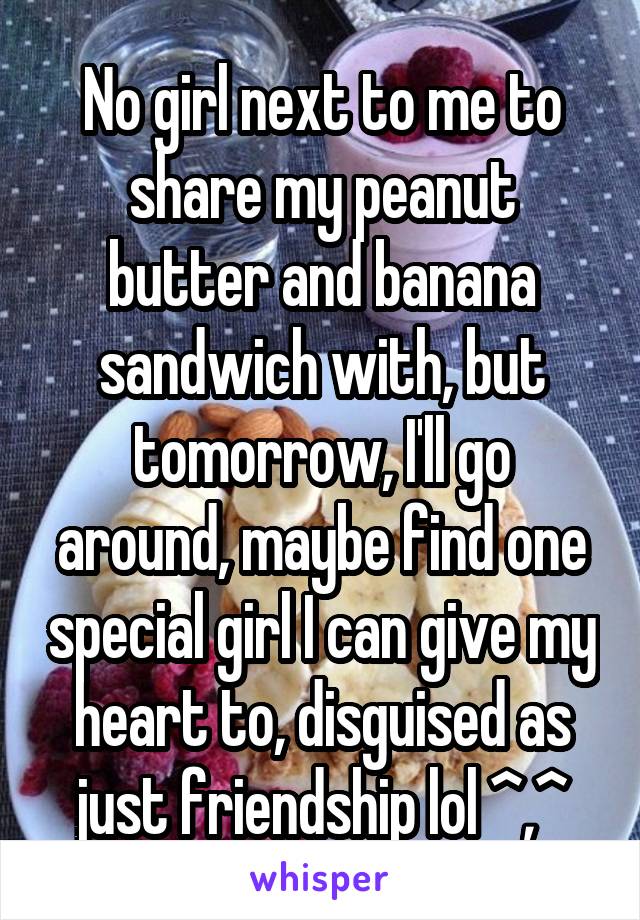 No girl next to me to share my peanut butter and banana sandwich with, but tomorrow, I'll go around, maybe find one special girl I can give my heart to, disguised as just friendship lol ^,^