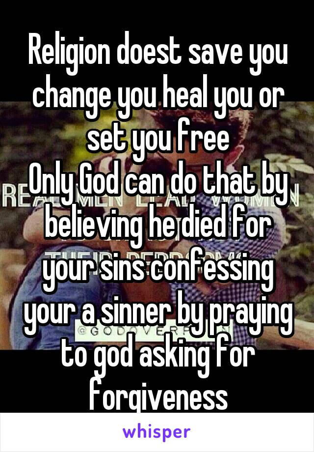 Religion doest save you change you heal you or set you free
Only God can do that by believing he died for your sins confessing your a sinner by praying to god asking for forgiveness