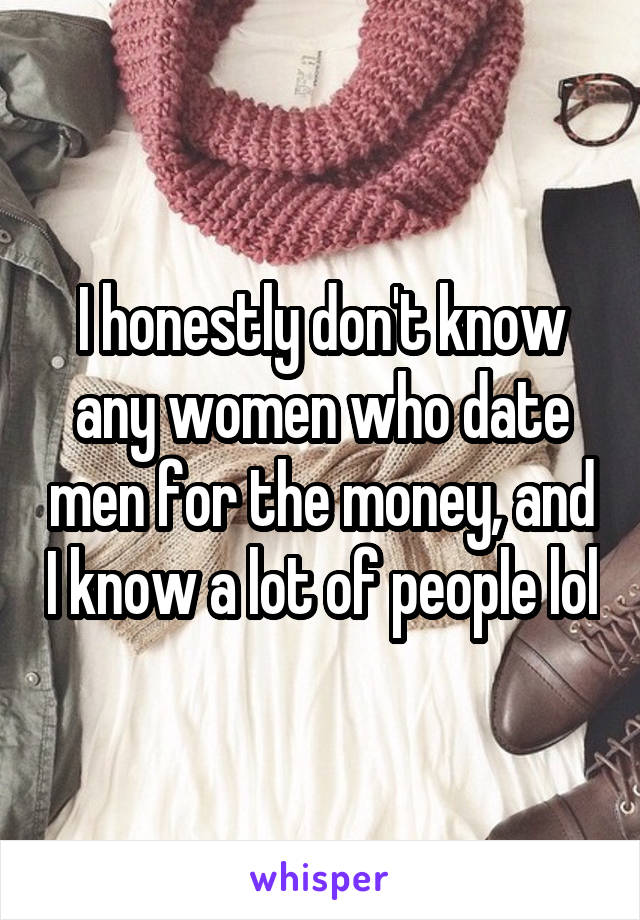 I honestly don't know any women who date men for the money, and I know a lot of people lol