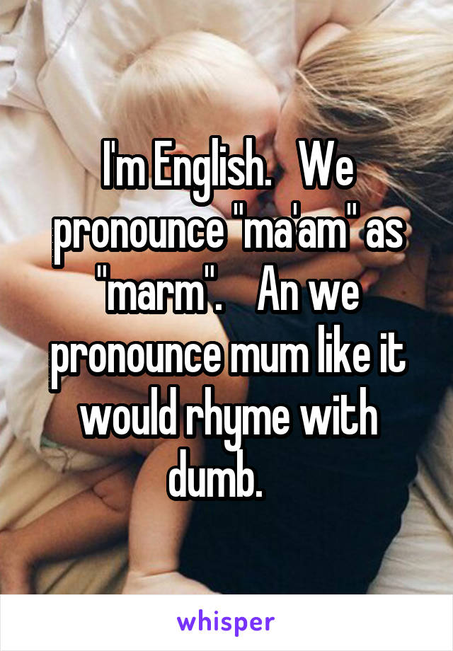 I'm English.   We pronounce "ma'am" as "marm".    An we pronounce mum like it would rhyme with dumb.   