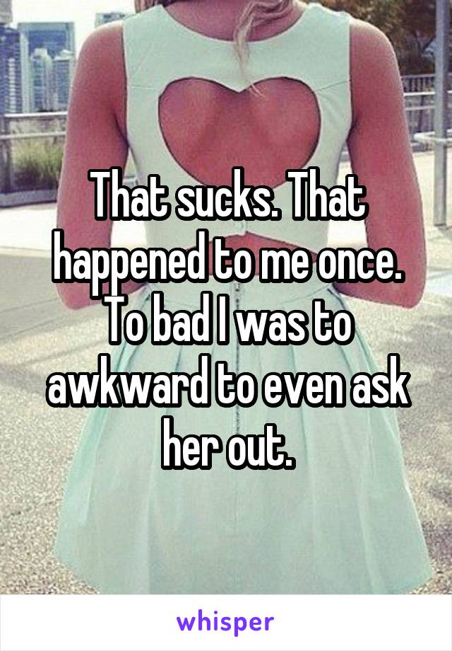 That sucks. That happened to me once. To bad I was to awkward to even ask her out.