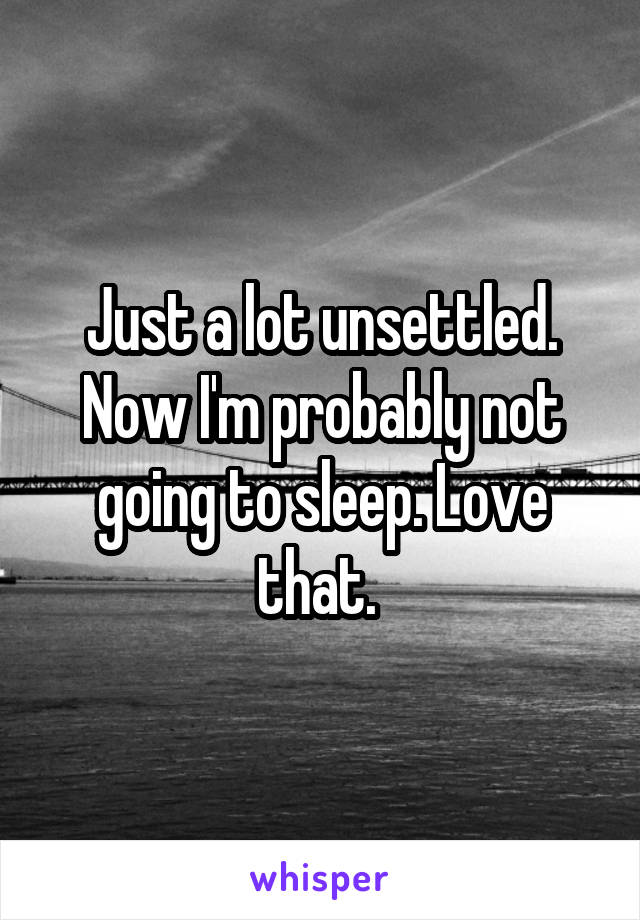 Just a lot unsettled. Now I'm probably not going to sleep. Love that. 