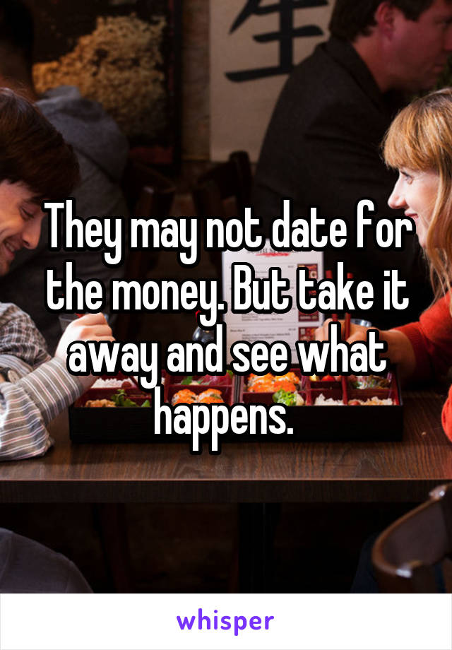 They may not date for the money. But take it away and see what happens. 