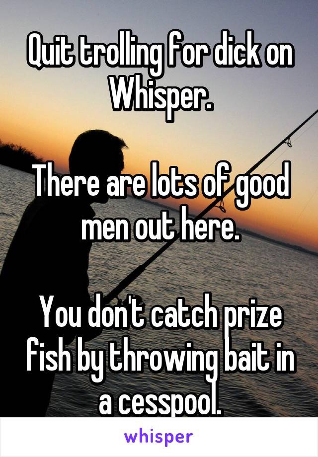 Quit trolling for dick on Whisper.

There are lots of good men out here.

You don't catch prize fish by throwing bait in a cesspool.