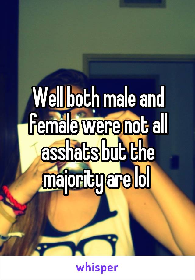 Well both male and female were not all asshats but the majority are lol 