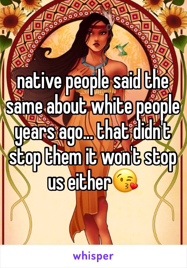native people said the same about white people years ago... that didn't stop them it won't stop us either😘