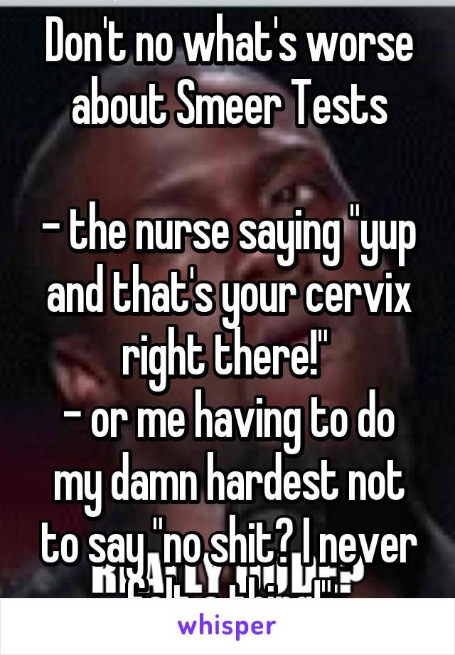 Don't no what's worse about Smeer Tests

- the nurse saying "yup and that's your cervix right there!" 
- or me having to do my damn hardest not to say "no shit? I never felt a thing!"