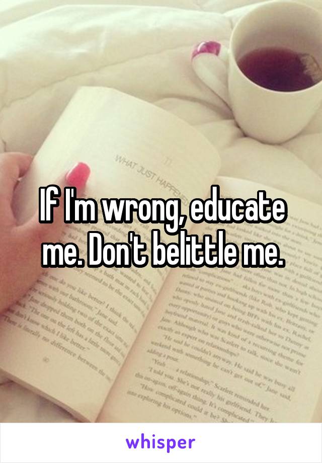 If I'm wrong, educate me. Don't belittle me.