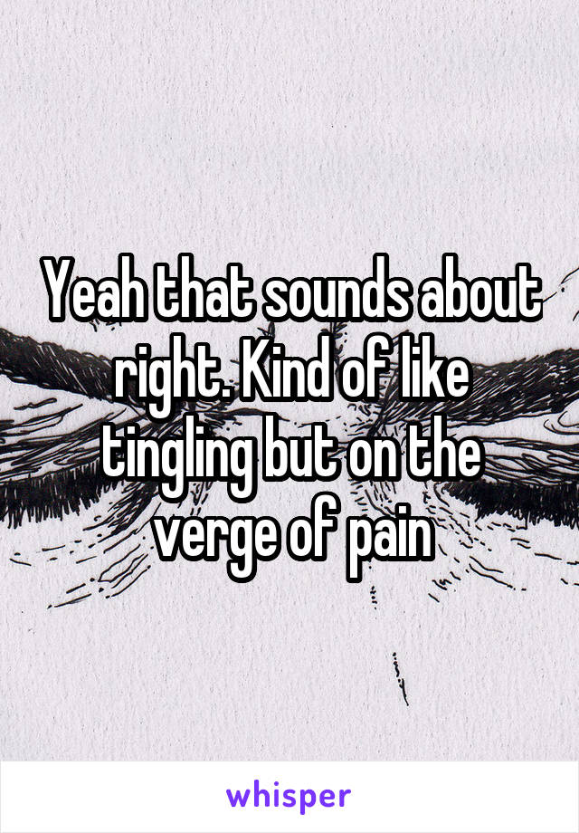 Yeah that sounds about right. Kind of like tingling but on the verge of pain