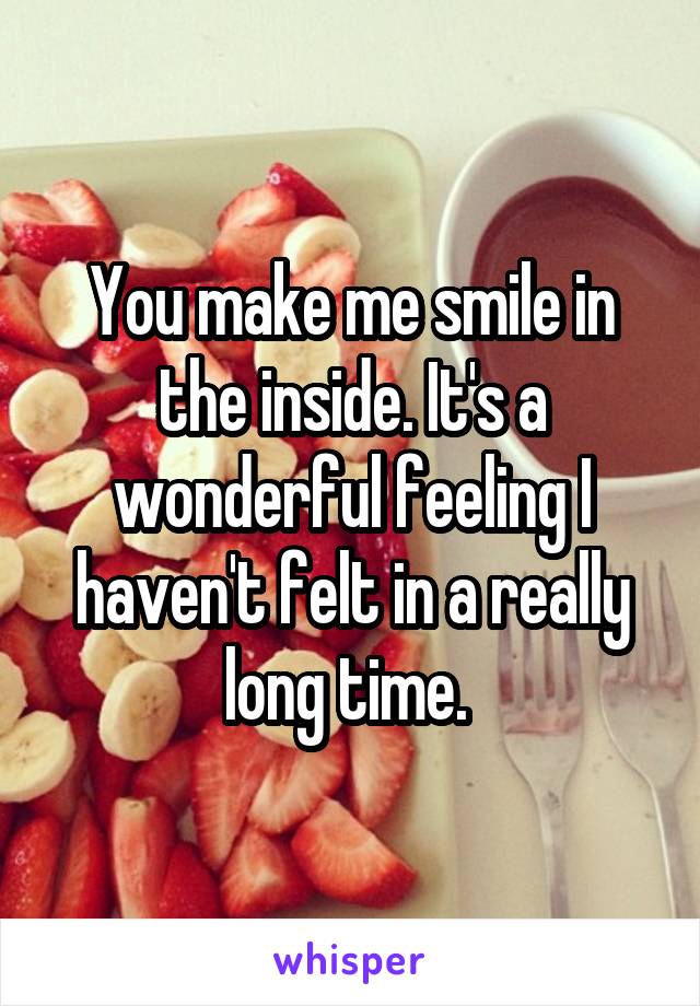 You make me smile in the inside. It's a wonderful feeling I haven't felt in a really long time. 