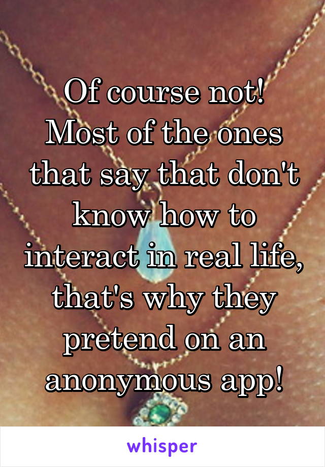 Of course not!
Most of the ones that say that don't know how to interact in real life, that's why they pretend on an anonymous app!