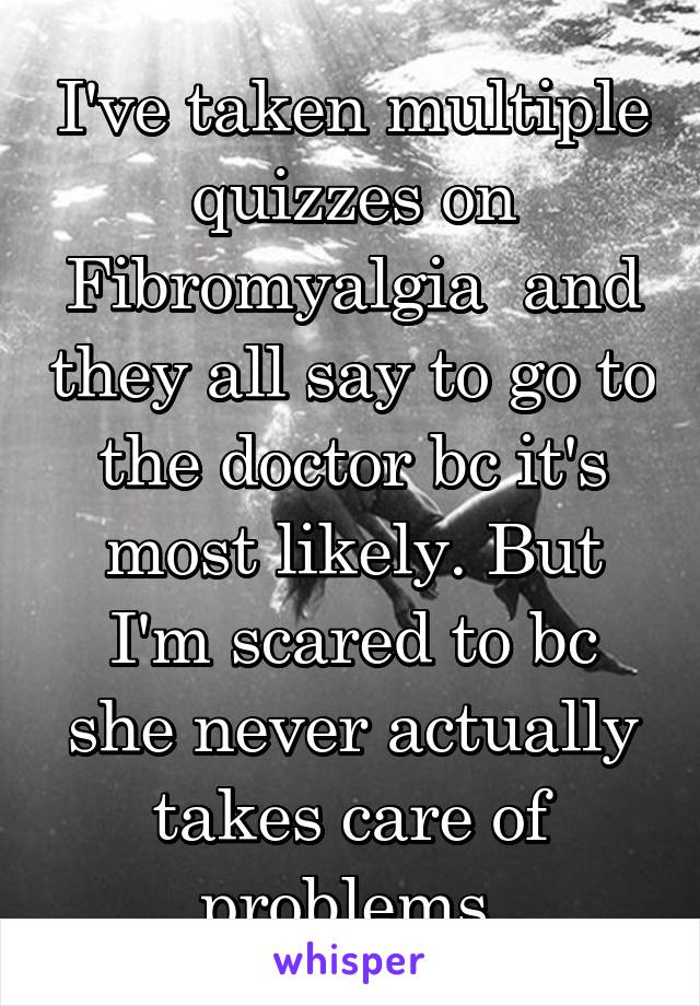 I've taken multiple quizzes on Fibromyalgia  and they all say to go to the doctor bc it's most likely. But I'm scared to bc she never actually takes care of problems.