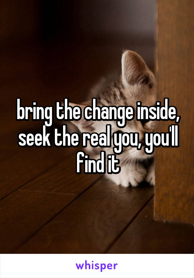 bring the change inside, seek the real you, you'll find it