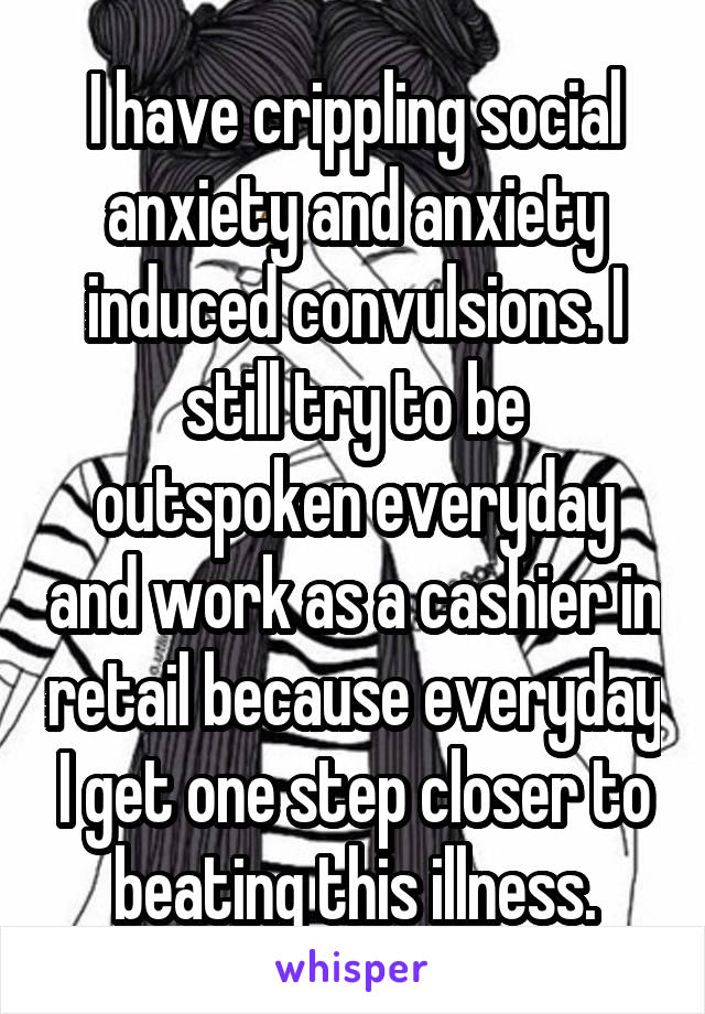 I have crippling social anxiety and anxiety induced convulsions. I still try to be outspoken everyday and work as a cashier in retail because everyday I get one step closer to beating this illness.