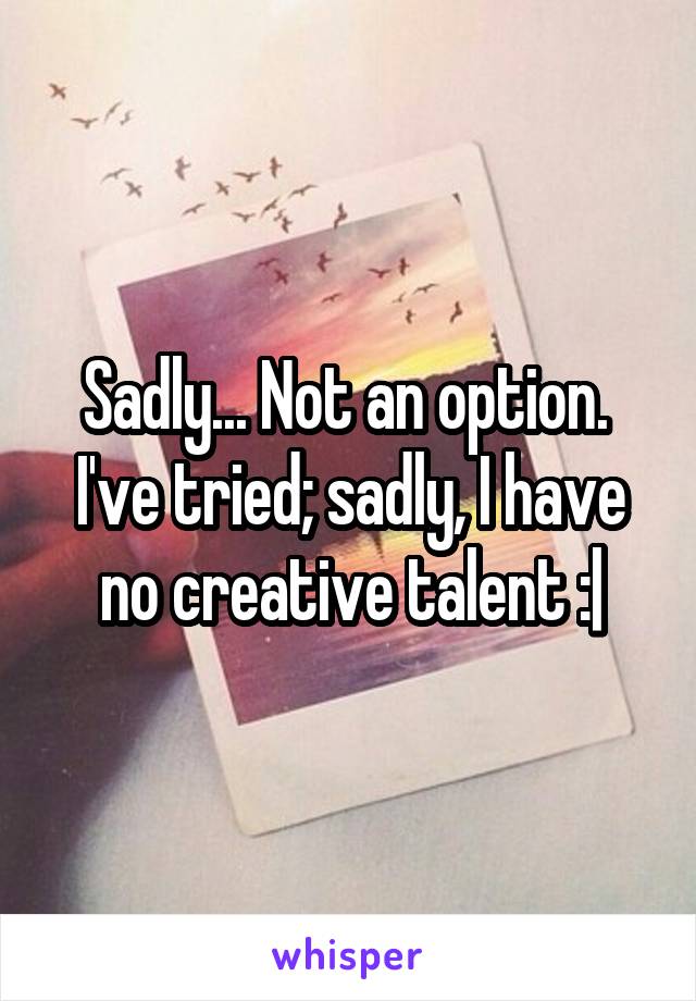 Sadly... Not an option.  I've tried; sadly, I have no creative talent :|