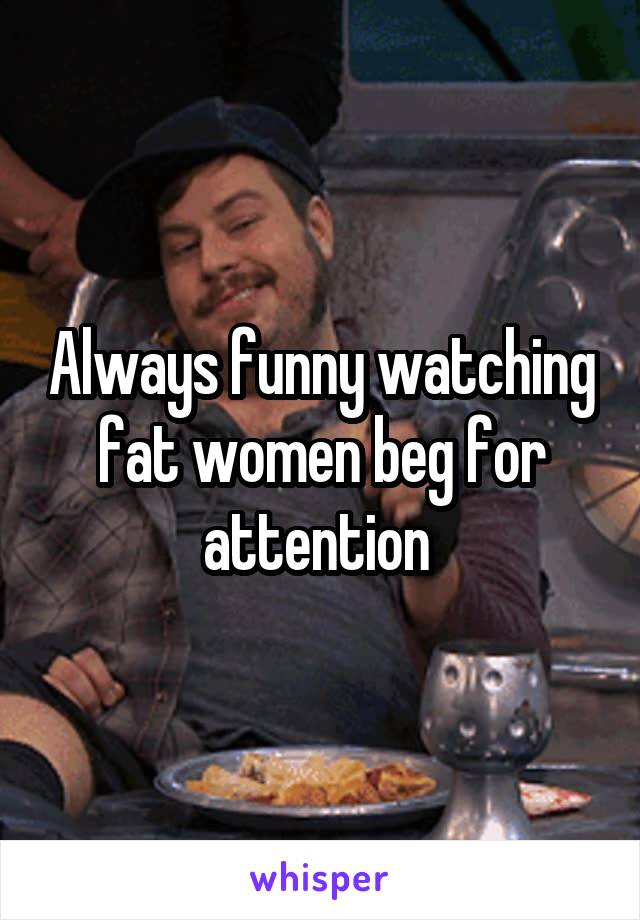 Always funny watching fat women beg for attention 