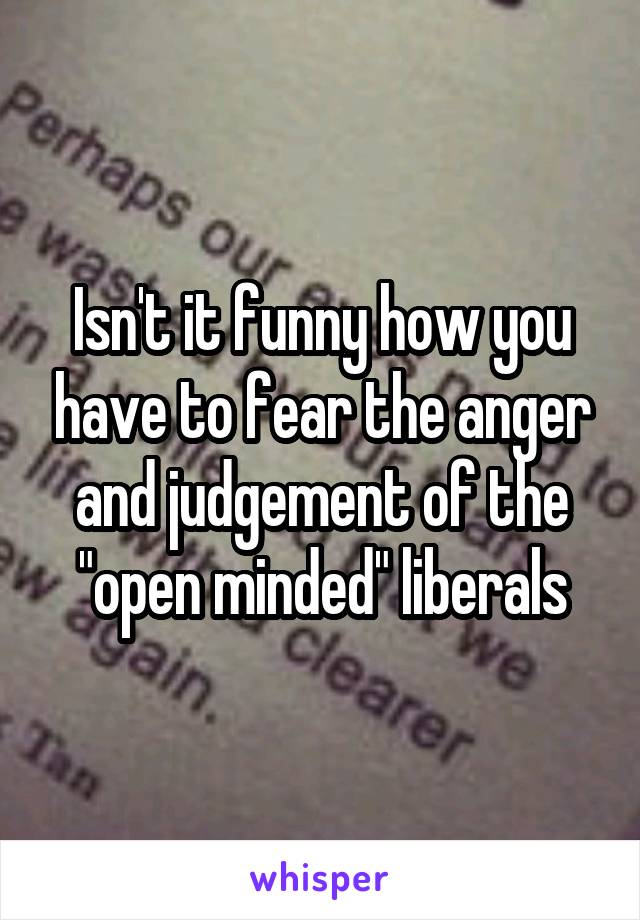 Isn't it funny how you have to fear the anger and judgement of the "open minded" liberals