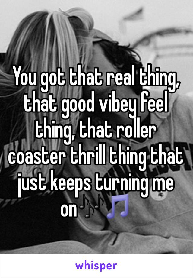 You got that real thing, that good vibey feel thing, that roller coaster thrill thing that just keeps turning me on🎶🎵