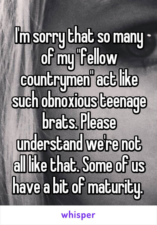 I'm sorry that so many of my "fellow countrymen" act like such obnoxious teenage brats. Please understand we're not all like that. Some of us have a bit of maturity. 