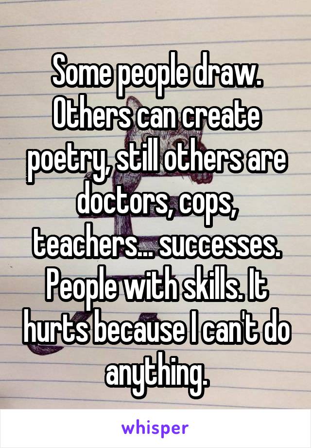 Some people draw. Others can create poetry, still others are doctors, cops, teachers... successes. People with skills. It hurts because I can't do anything.