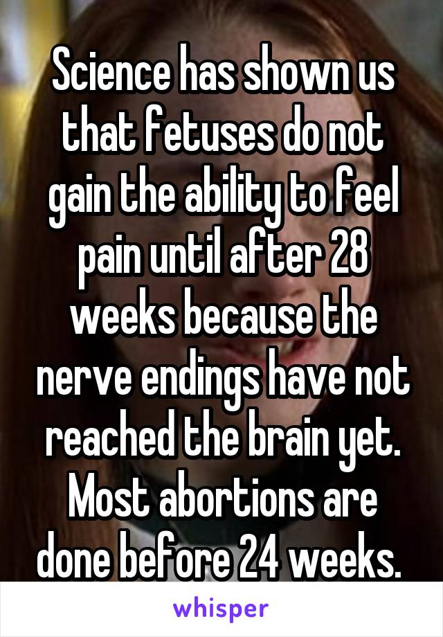 Science has shown us that fetuses do not gain the ability to feel pain until after 28 weeks because the nerve endings have not reached the brain yet. Most abortions are done before 24 weeks. 