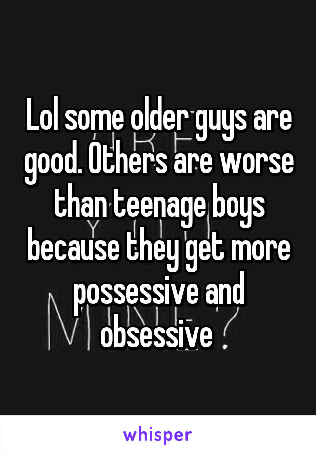 Lol some older guys are good. Others are worse than teenage boys because they get more possessive and obsessive 