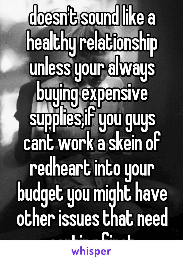 doesn't sound like a healthy relationship unless your always buying expensive supplies,if you guys cant work a skein of redheart into your budget you might have other issues that need sorting first