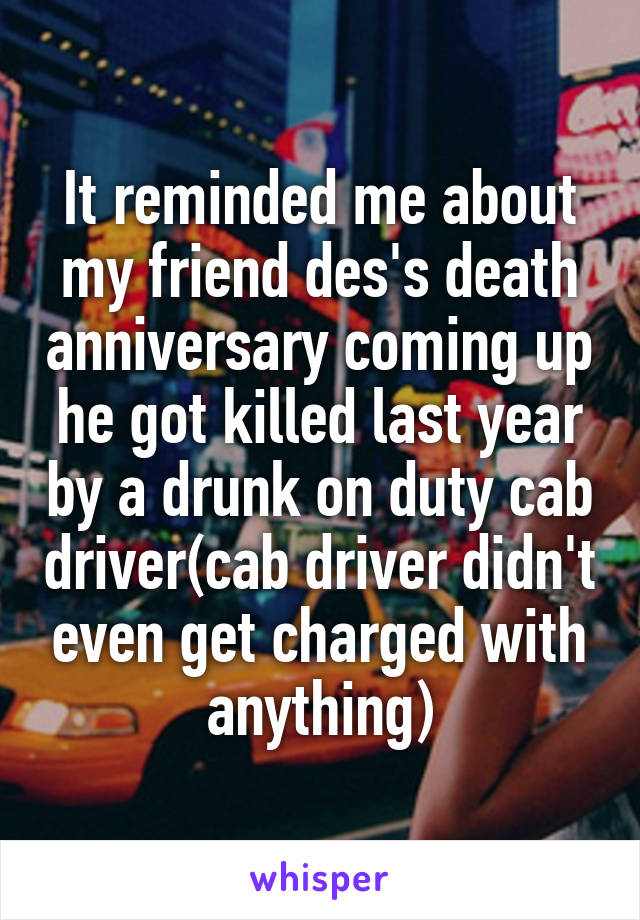 It reminded me about my friend des's death anniversary coming up he got killed last year by a drunk on duty cab driver(cab driver didn't even get charged with anything)