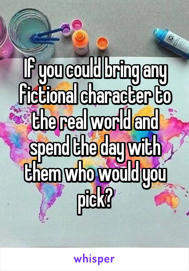 If you could bring any fictional character to the real world and spend the day with them who would you pick?