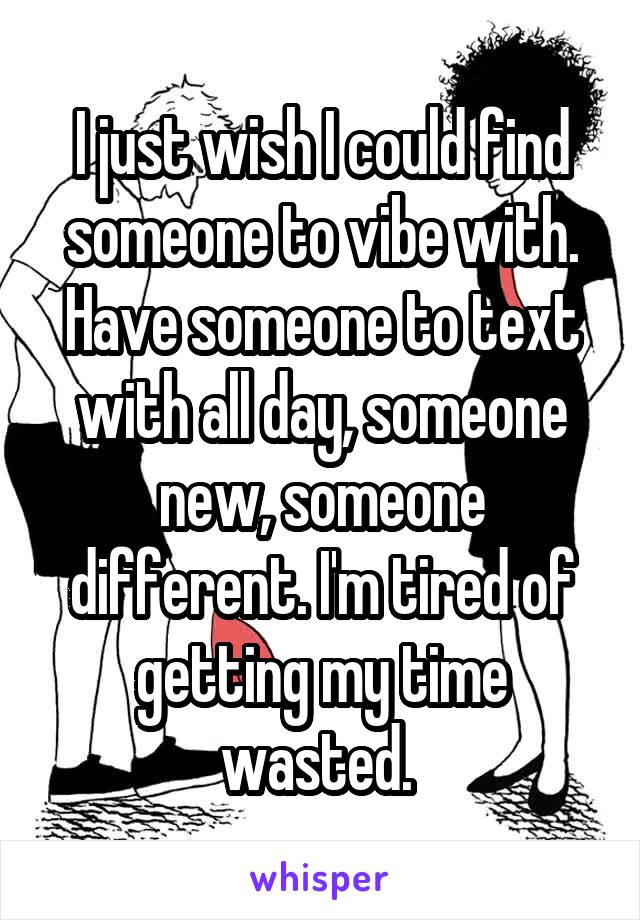 I just wish I could find someone to vibe with. Have someone to text with all day, someone new, someone different. I'm tired of getting my time wasted. 