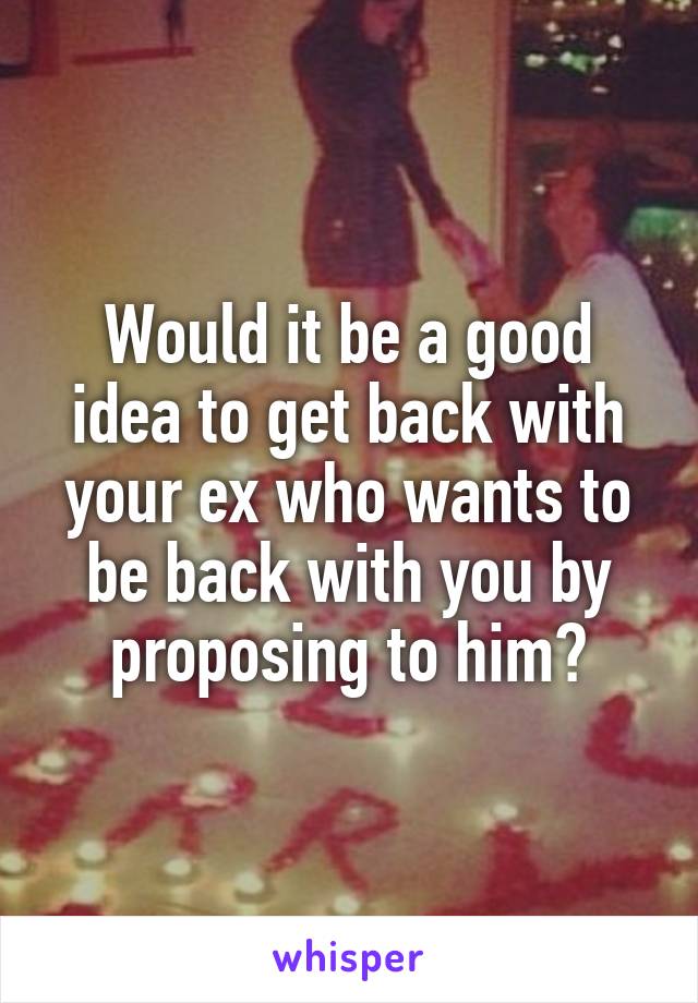 Would it be a good idea to get back with your ex who wants to be back with you by proposing to him?