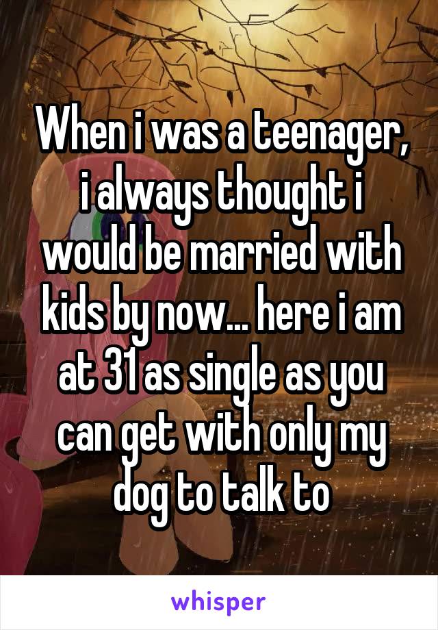 When i was a teenager, i always thought i would be married with kids by now... here i am at 31 as single as you can get with only my dog to talk to