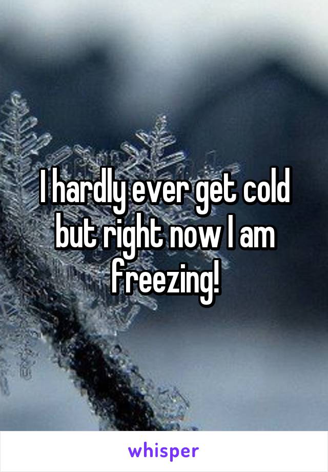 I hardly ever get cold but right now I am freezing!