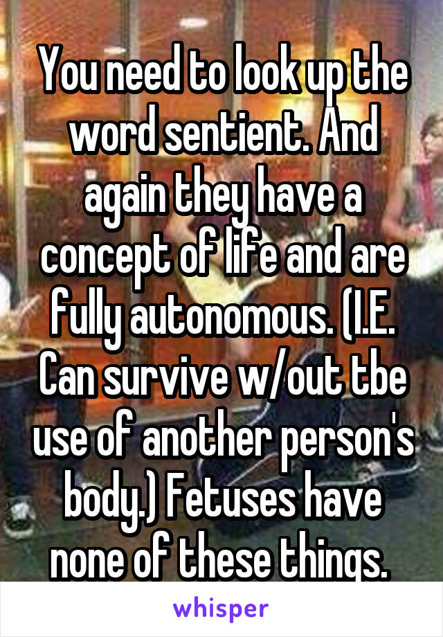 You need to look up the word sentient. And again they have a concept of life and are fully autonomous. (I.E. Can survive w/out tbe use of another person's body.) Fetuses have none of these things. 